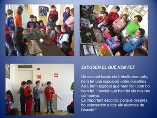 EXPOSEM EL QUÈ HEM FET
Un cop col·locats els treballs manuals,
hem fet una exposició entre nosaltres.
Així, hem explicat què hem fet i com ho
hem fet, i també què han fet els nostres
companys.
És important escoltar, perquè després
ho exposarem a tots els alumnes de
l’escola!!!
 