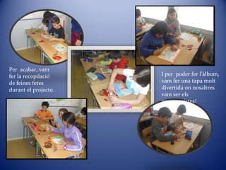 Per acabar, vam
fer la recopilació
de feines fetes
durant el projecte.
I per poder fer l’àlbum,
vam fer una tapa molt
divertida on nosaltres
vam ser els
protagonistes!
 