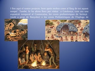 I fins aquí el nostre projecte, hem après moltes coses al llarg de tot aquest
temps! També, hi ha altres llocs per visitar a Catalunya, com ara una
exposició temporal al Cosmocaixa, les coves prehistòriques de Serinyà
(molt a prop de Banyoles) o les coves Prehistòriques de l’Espluga de
Francolí.
 