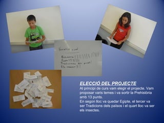 ELECCIÓ DEL PROJECTE
Al principi de curs vam elegir el projecte. Vam
proposar varis temes i va sortir la Prehistòria
amb 13 punts.
En segon lloc va quedar Egipte, el tercer va
ser Tradicions dels països i el quart lloc va ser
els insectes.
 