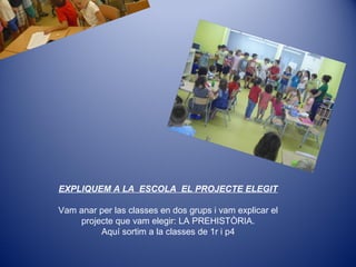 EXPLIQUEM A LA ESCOLA EL PROJECTE ELEGIT
Vam anar per las classes en dos grups i vam explicar el
projecte que vam elegir: LA PREHISTÒRIA.
Aquí sortim a la classes de 1r i p4
 