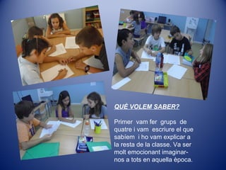 QUÈ VOLEM SABER?
Primer vam fer grups de
quatre i vam escriure el que
sabíem i ho vam explicar a
la resta de la classe. Va ser
molt emocionant imaginar-
nos a tots en aquella època.
 