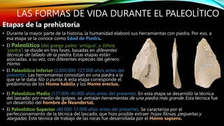 LAS FORMAS DE VIDA DURANTE EL PALEOLÍTICO
• El Paleolítico (del griego paleo: 'antiguo', y lithos:
'piedra') se divide en tres fases, basadas en diferentes
técnicas de tallado de la piedra. Estas etapas están
asociadas, a su vez, con diferentes especies del género
Homo.
• El Paleolítico Inferior (2.850.000-127.000 años antes del
presente). Las herramientas consistían en una piedra a la
que se le daba filo o punta. A esta etapa corresponde el
predominio de los Homo habilis y los Homo erectus.
Etapas de la prehistoria
• Durante la mayor parte de la historia, la humanidad elaboró sus herramientas con piedra. Por eso, a
esa etapa se la conoce como Edad de Piedra.
• El Paleolítico Medio (127.000-40.000 años antes del presente). En esta etapa se desarrolló la técnica
del lascado: por medio de golpes, se extraían herramientas de una piedra más grande. Esta técnica fue
un desarrollo del hombre de Neandertal.
• El Paleolítico Superior (40.000-12.000 años antes del presente). Se caracteriza por el
perfeccionamiento de la técnica del lascado, que hizo posible extraer hojas filosas, pequeñas y
alargadas. Esta técnica de trabajo de las rocas fue desarrollada por el Homo sapiens.
 