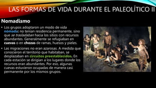 LAS FORMAS DE VIDA DURANTE EL PALEOLÍTICO II
Nomadismo
• Los grupos adoptaron un modo de vida
nómada: no tenían residencia permanente, sino
que se trasladaban hacia los sitios con recursos
abundantes. Generalmente se refugiaban en
cuevas o en chozas de ramas, huesos y pieles.
• Las migraciones no eran azarosas. A medida que
conocieron el territorio que habitaban, se
desplazaban en circuitos preestablecidos. En
cada estación se dirigían a los lugares donde los
recursos eran abundantes. Por eso, algunas
cuevas estuvieron ocupadas de manera casi
permanente por los mismos grupos.
 