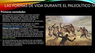 LAS FORMAS DE VIDA DURANTE EL PALEOLÍTICO IV
Primeras sociedades
• Las primeras comunidades humanas estaban
formadas por grupos reducidos, de algunas
familias. Realizaban de manera colectiva las
diferentes actividades: la recolección de
alimentos, la caza y la defensa ante las amenazas.
• Entre los miembros de cada grupo no había
diferencias de poder ni de riqueza: eran
sociedades igualitarias. A lo sumo, podían surgir
líderes ocasionales: el cazador más
experimentado o los individuos que habían
conducido al grupo a territorios ricos en recursos
tenían mayor prestigio, y podían ser figuras más
influyentes que el resto en el momento de tomar
una decisión. Este tipo de sociedad se denomina
banda u horda.
• La única diferencia que existía en las sociedades
de banda era de funciones: mientras las mujeres y
los niños se encargaban de la recolección, la caza
era una tarea masculina.
 
