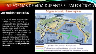 LAS FORMAS DE VIDA DURANTE EL PALEOLÍTICO VI
Expansión territorial
II
• Las condiciones ambientales
extremas, como una sequía,
constituían otro estímulo para
las migraciones. También las
glaciaciones, períodos de
disminución de la temperatura
media global, acompañados por
el avance de los casquetes
polares, fueron un fenómeno
característico de la prehistoria.
Alteraciones climáticas de este
tipo fomentaron migraciones
masivas.
 