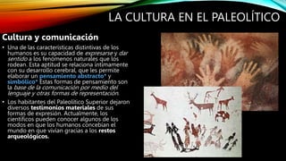 LA CULTURA EN EL PALEOLÍTICO
Cultura y comunicación
• Una de las características distintivas de los
humanos es su capacidad de expresarse y dar
sentido a los fenómenos naturales que los
rodean. Esta aptitud se relaciona íntimamente
con su desarrollo cerebral, que les permite
elaborar un pensamiento abstracto* y
simbólico* Estas formas de pensamiento son
la base de la comunicación por medio del
lenguaje y otras formas de representación.
• Los habitantes del Paleolítico Superior dejaron
diversos testimonios materiales de sus
formas de expresión. Actualmente, los
científicos pueden conocer algunos de los
modos en que los humanos concebían el
mundo en que vivían gracias a los restos
arqueológicos.
 