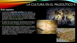 LA CULTURA EN EL PALEOLÍTICO II
Arte rupestre
• La forma de expresión artística más antigua
registrada son las pinturas rupestres. Se trata de
pinturas de 40.000 años de antigüedad realizadas
en las paredes de las cuevas. Los arqueólogos las
atribuyen a los Homo sapiens, aunque estudios
recientes sostienen que algunas fueron realizadas
por los hombres de Neandertal.
• En general, estas pinturas representan animales y
escenas de caza. También se encuentran en ellas
figuras geométricas, como líneas o espirales.
• Los artistas podían aplicar la pintura con el dedo,
con pinceles o soplándola contra la piedra con un
hueso vaciado. Para elaborar las pinturas,
empleaban carbón, sangre, minerales y pigmentos
vegetales mezclados con grasa animal o resinas
vegetales. Los colores resultantes eran negro,
ocres, rojos y amarillos.
 