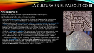 LA CULTURA EN EL PALEOLÍTICO III
Arte rupestre II
El significado de las pinturas rupestres todavía es una incógnita.
Significados asignados a las pinturas rupestres:
• Meramente decorativo. El problema de esta teoría es que las pinturas se
ubicaban en la profundidad de las cuevas, lejos de las áreas habitadas.
• Relacionadas con la transmisión de saberes y experiencias de una generación
a otra. Esta hipótesis se basa en la observación de que muchos animales
presentan varias cabezas o piernas, en señal de movimiento. Estas pinturas
pueden ser animadas cambiando el punto desde el que son iluminadas. Así,
los artistas podían mostrar las conductas de los animales representados.
• Carácter religioso y mágico. Se supone que al representar escenas de caza,
los cazadores del Paleolítico aspiraban a tener éxito en sus expediciones.
Creían que el objeto real que representaban (caballos, bisontes, ciervos y
otras presas) iba a correr la misma suerte que el dibujado en las cuevas.
• A finales del Paleolítico, los hombres comenzaron a desarrollar otra forma de
arte: los petroglifos. Se trataba de bajorrelieves esculpidos sobre piedra. A
diferencia de las pinturas, por lo general se encontraban en cuevas poco
profundas, iluminadas por luz natural. También empezaron a producir
pequeñas estatuillas, talladas sobre piedra o hueso.
 