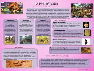 LA PREHISTORIACaracterísticas y arte
La Prehistoria es la parte de la Historia que estudia la vida del hombre primitivo, desde su
aparición en la Tierra, hasta la invención de la escritura. Abarca el periodo más largo del
desarrollo de la humanidad, durante el cual se realizaron los primeros progresos, como la
aparición del lenguaje y la domesticación de animales y plantas. El Arte Prehistórico abarca
todas las facetas de la vida social de los humanos, (caza, guerra, trabajos etc.). Lo más
representativo es: La Escultura y La Pintura. Se caracteriza por no existir la escritura que
puede dejar indicios o señales de quienes y como eran los primeros humanos.
Paleolítico
Antigua edad de piedra: 2.5
millones de años – 15.000 años
atrás.
Este período abarca
alrededor del 95% de la
“historia” humana. Se
caracteriza por tener una
población nómada. Debido a
la necesidad de supervivencia
que les obligaba a migrar, no
vivían establecidos en un
mismo lugar.
Mesolítico
Se produjo alrededor de
15.000– 10.000 años atrás,
aproximadamente.
Durante esta etapa se presentó
el final de la era glaciar del
Pleistoceno, situación ésta que
mejoró las condiciones de vida
humana considerablemente.
Esto motivó al hombre a salir de
sus cuevas para vivir al aire
libre.
Neolítico
considerada la “nueva edad de
piedra”, duró alrededor de 10.000 a
6.000/4.000 años atrás.
Se denominó como la revolución
neolítica porque fue la primera
transformación radical de la forma
de vida humana. En esta fase, el
hombre deja de ser nómada y
aparecen los primeros
asentamientos, volviéndose la
humanidad sedentaria y
promoviendo la organización social.
Arte Prehistórico
El concepto de arte prehistórico, hace mención a las manifestaciones
artísticas de los pueblos primitivos. La expresión suele utilizarse para
nombrar a periodos históricos muy diversos y a creaciones distantes
desde el punto de vista geográfico, lo que hace que el arte
prehistórico contenga obras muy diversas. A nivel general, puede
decirse que el arte prehistórico se caracteriza por el esquematismo, el
simbolismo y la abstracción.
Venus de Wilendorf
La figura de esta mujer desnuda de 7cm. de ancho y 15cm.
de alto, fue esculpida en piedra caliza y pintada con ocre
rojo. Es una escultura exenta . Sus formas son
extremadamente voluminosas.
Obras de Arte prehistórico
Venus de Laussel
Es una estatuilla en bajo relieve, tallada en un bloque de
piedra caliza dura; representa una mujer desnuda, que en su
mano derecha sostiene un cuerno de bisonte (la cornucopia:
cuerno símbolo de la abundancia). La figura mide 46cm.
Venus de Lespugue
Tiene una antigüedad de 20,000 años. Es la más joven de
las que hasta el momento han podido hallarse. Tallada en
el colmillo de un mamut, mide 14.7cm. De altura.
Cueva de Altamira, España
Bisontes. Las pinturas están realizadas con pinturas ocres de
origen natural; de color rojo sangre y contornos en negro.
El arte prehistórico cumplió un papel importante ya que los medios de comunicación visual usados en
la antigüedad tales como la pintura, escultura, dibujo, mosaicos, etc. Y soportes como la tabla, el
lienzo, piedra o mármol, entre otros, han permitido que “sobrevivan” a su primordial función para lo
cual fueron hechas, es decir, informar su modo de vida en aquellas épocas y a causa de ello
terminaron convirtiéndose a lo que hoy en día llamamos obras de artes, y que tiempo después iría
derivando a ramas tales como el diseño grafico
Importancia de la Prehistoria en el diseño gráfico
Roxanna Arteaga
 