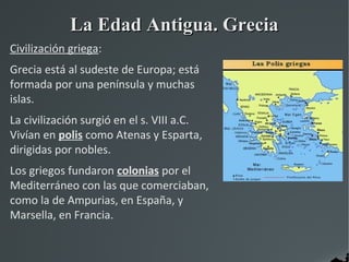 La Edad Antigua. Grecia
Civilización griega:
Grecia está al sudeste de Europa; está
formada por una península y muchas
islas.
La civilización surgió en el s. VIII a.C.
Vivían en polis como Atenas y Esparta,
dirigidas por nobles.
Los griegos fundaron colonias por el
Mediterráneo con las que comerciaban,
como la de Ampurias, en España, y
Marsella, en Francia.
 