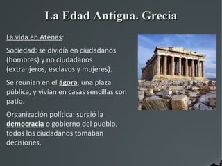 La Edad Antigua. Grecia
La vida en Atenas:
Sociedad: se dividía en ciudadanos
(hombres) y no ciudadanos
(extranjeros, esclavos y mujeres).
Se reunían en el ágora, una plaza
pública, y vivían en casas sencillas con
patio.
Organización política: surgió la
democracia o gobierno del pueblo,
todos los ciudadanos tomaban
decisiones.
 