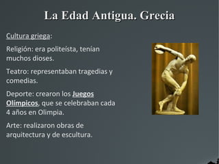 La Edad Antigua. Grecia
Cultura griega:
Religión: era politeísta, tenían
muchos dioses.
Teatro: representaban tragedias y
comedias.
Deporte: crearon los Juegos
Olímpicos, que se celebraban cada
4 años en Olimpia.
Arte: realizaron obras de
arquitectura y de escultura.
 