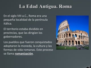 La Edad Antigua. Roma
En el siglo VIII a.C., Roma era una
pequeña localidad de la península
itálica.
El territorio estaba dividido en
provincias, que las dirigían los
gobernadores.
Los pueblos que fueron conquistados
adoptaron la moneda, la cultura y las
formas de vida romanas. Este proceso
se llama romanización.
 