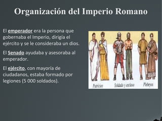 Organización del Imperio Romano

El emperador era la persona que
gobernaba el Imperio, dirigía el
ejército y se le consideraba un dios.
El Senado ayudaba y asesoraba al
emperador.
El ejército, con mayoría de
ciudadanos, estaba formado por
legiones (5 000 soldados).
 