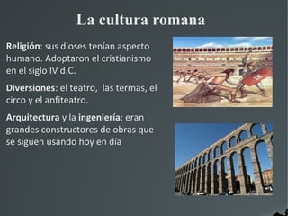 La cultura romana
Religión: sus dioses tenían aspecto
humano. Adoptaron el cristianismo
en el siglo IV d.C.
Diversiones: el teatro, las termas, el
circo y el anfiteatro.
Arquitectura y la ingeniería: eran
grandes constructores de obras que
se siguen usando hoy en día
 