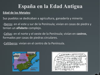 España en la Edad Antigua
Edad de los Metales:
Sus pueblos se dedicaban a agricultura, ganadería y minería:
-Iberos: en el este y sur de la Península; vivían en casas de piedra y
tenían un alfabeto complejo.
-Celtas: en el norte y el oeste de la Península; vivían en castros,
formados por casas de piedras circulares.
-Celtíberos: vivían en el centro de la Península.
 