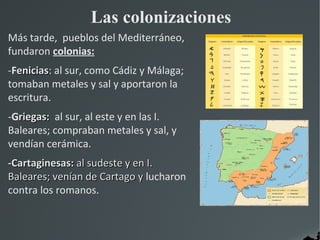 Las colonizaciones
Más tarde, pueblos del Mediterráneo,
fundaron colonias:
-Fenicias: al sur, como Cádiz y Málaga;
  enicias
tomaban metales y sal y aportaron la
escritura.
-Griegas: al sur, al este y en las I.
Baleares; compraban metales y sal, y
vendían cerámica.
-Cartaginesas: al sudeste y en I.
Baleares; venían de Cartago y lucharon
contra los romanos.
 