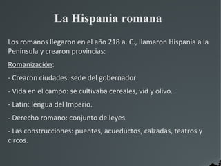 La Hispania romana
Los romanos llegaron en el año 218 a. C., llamaron Hispania a la
Península y crearon provincias:
Romanización:
- Crearon ciudades: sede del gobernador.
- Vida en el campo: se cultivaba cereales, vid y olivo.
- Latín: lengua del Imperio.
- Derecho romano: conjunto de leyes.
- Las construcciones: puentes, acueductos, calzadas, teatros y
circos.
 