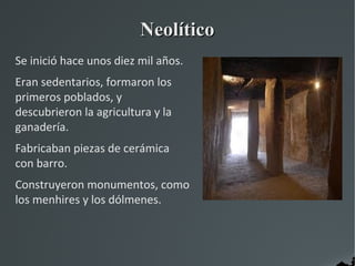 Neolítico
Se inició hace unos diez mil años.
Eran sedentarios, formaron los
primeros poblados, y
descubrieron la agricultura y la
ganadería.
Fabricaban piezas de cerámica
con barro.
Construyeron monumentos, como
los menhires y los dólmenes.
 
