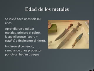 Edad de los metales
Se inició hace unos seis mil
años.
Aprendieron a utilizar
metales, primero el cobre,
luego el bronce (cobre +
estaño) y finalmente el hierro.
Iniciaron el comercio,
cambiando unos productos
por otros, hacían trueque.
 