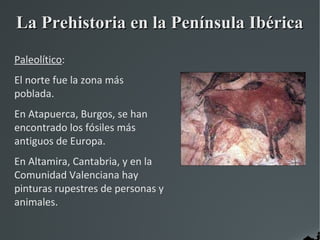 La Prehistoria en la Península Ibérica
Paleolítico:
El norte fue la zona más
poblada.
En Atapuerca, Burgos, se han
encontrado los fósiles más
antiguos de Europa.
En Altamira, Cantabria, y en la
Comunidad Valenciana hay
pinturas rupestres de personas y
animales.
 
