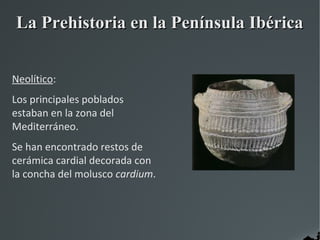 La Prehistoria en la Península Ibérica


Neolítico:
Los principales poblados
estaban en la zona del
Mediterráneo.
Se han encontrado restos de
cerámica cardial decorada con
la concha del molusco cardium.
 