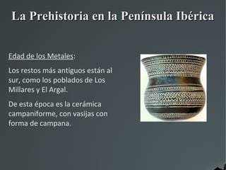 La Prehistoria en la Península Ibérica


Edad de los Metales:
Los restos más antiguos están al
sur, como los poblados de Los
Millares y El Argal.
De esta época es la cerámica
campaniforme, con vasijas con
forma de campana.
 