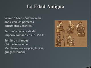 La Edad Antigua

Se inició hace unos cinco mil
años, con los primeros
documentos escritos.
Terminó con la caída del
Imperio Romano en el s. V d.C.
Surgieron grandes
civilizaciones en el
Mediterráneo: egipcia, fenicia,
griega y romana.
 