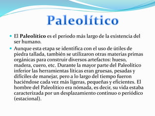  El Paleolítico es el periodo más largo de la existencia del
ser humano.
 Aunque esta etapa se identifica con el uso de útiles de
piedra tallada, también se utilizaron otras materias primas
orgánicas para construir diversos artefactos: hueso,
madera, cuero, etc. Durante la mayor parte del Paleolítico
inferior las herramientas líticas eran gruesas, pesadas y
difíciles de manejar, pero a lo largo del tiempo fueron
haciéndose cada vez más ligeras, pequeñas y eficientes. El
hombre del Paleolítico era nómada, es decir, su vida estaba
caracterizada por un desplazamiento continuo o periódico
(estacional).
 