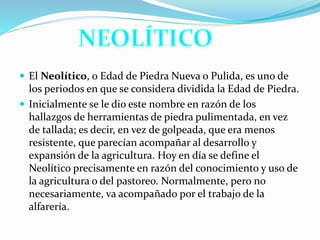  El Neolítico, o Edad de Piedra Nueva o Pulida, es uno de
los periodos en que se considera dividida la Edad de Piedra.
 Inicialmente se le dio este nombre en razón de los
hallazgos de herramientas de piedra pulimentada, en vez
de tallada; es decir, en vez de golpeada, que era menos
resistente, que parecían acompañar al desarrollo y
expansión de la agricultura. Hoy en día se define el
Neolítico precisamente en razón del conocimiento y uso de
la agricultura o del pastoreo. Normalmente, pero no
necesariamente, va acompañado por el trabajo de la
alfarería.
 