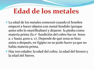  La edad de los metales comenzó cuando el hombre
empezó a hacer objetos con metal fundido (porque
antes sólo lo martilleaban) y dejaron la piedra como
materia prima (la 1ª fundición del cobre fue en 6000
a. c hasta 4000 a. c). Depende de qué zona se hizo
antes o después, en Egipto no se pudo hacer ya que no
había materia prima.
 Hay tres edades: la edad del cobre, la edad del bronce y
la edad del hierro.
 