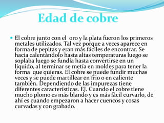  El cobre junto con el oro y la plata fueron los primeros
metales utilizados. Tal vez porque a veces aparece en
forma de pepitas y eran más fáciles de encontrar. Se
hacía calentándolo hasta altas temperaturas luego se
soplaba luego se fundía hasta convertirse en un
liquido, al terminar se metía en moldes para tener la
forma que quieras. El cobre se puede fundir muchas
veces y se puede martillear en frio o en caliente
también. Dependiendo de las impurezas tiene
diferentes características. EJ. Cuando el cobre tiene
mucho plomo es más blando y es más fácil curvarlo, de
ahí es cuando empezaron a hacer cuencos y cosas
curvadas y con grabado.
 