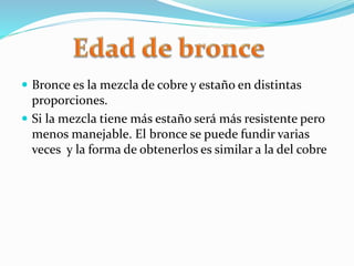  Bronce es la mezcla de cobre y estaño en distintas
proporciones.
 Si la mezcla tiene más estaño será más resistente pero
menos manejable. El bronce se puede fundir varias
veces y la forma de obtenerlos es similar a la del cobre
 