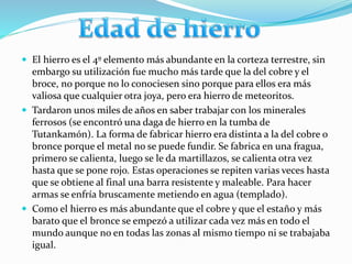  El hierro es el 4º elemento más abundante en la corteza terrestre, sin
embargo su utilización fue mucho más tarde que la del cobre y el
broce, no porque no lo conociesen sino porque para ellos era más
valiosa que cualquier otra joya, pero era hierro de meteoritos.
 Tardaron unos miles de años en saber trabajar con los minerales
ferrosos (se encontró una daga de hierro en la tumba de
Tutankamón). La forma de fabricar hierro era distinta a la del cobre o
bronce porque el metal no se puede fundir. Se fabrica en una fragua,
primero se calienta, luego se le da martillazos, se calienta otra vez
hasta que se pone rojo. Estas operaciones se repiten varias veces hasta
que se obtiene al final una barra resistente y maleable. Para hacer
armas se enfría bruscamente metiendo en agua (templado).
 Como el hierro es más abundante que el cobre y que el estaño y más
barato que el bronce se empezó a utilizar cada vez más en todo el
mundo aunque no en todas las zonas al mismo tiempo ni se trabajaba
igual.
 