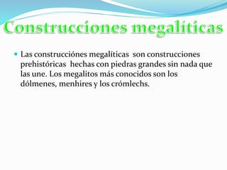  Las construcciónes megalíticas son construcciones
prehistóricas hechas con piedras grandes sin nada que
las une. Los megalitos más conocidos son los
dólmenes, menhires y los crómlechs.
 