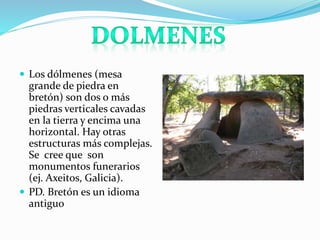  Los dólmenes (mesa
grande de piedra en
bretón) son dos o más
piedras verticales cavadas
en la tierra y encima una
horizontal. Hay otras
estructuras más complejas.
Se cree que son
monumentos funerarios
(ej. Axeitos, Galicia).
 PD. Bretón es un idioma
antiguo
 