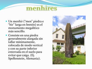  Un menhir (“men” piedra e
“hir” larga en bretón) es el
monumento megalítico
más sencillo.
 Consiste en una piedra
generalmente alargada sin
tallar mínimamente,
colocada de modo vertical
y con su parte inferior
enterrada en el suelo para
evitar que caiga. (Ej.
Spellenstein, Alemania).
 