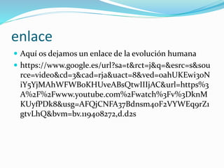enlace
 Aquí os dejamos un enlace de la evolución humana
 https://www.google.es/url?sa=t&rct=j&q=&esrc=s&sou
rce=video&cd=3&cad=rja&uact=8&ved=0ahUKEwi3oN
iY5YjMAhWFWBoKHUveABsQtwIIIjAC&url=https%3
A%2F%2Fwww.youtube.com%2Fwatch%3Fv%3DknM
KUyfPDk8&usg=AFQjCNFA37Bdnsm40F2VYWEq9rZ1
gtvLhQ&bvm=bv.119408272,d.d2s
 
