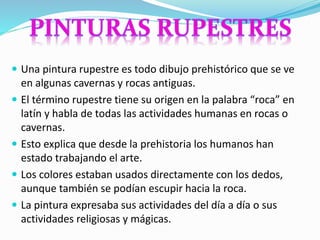  Una pintura rupestre es todo dibujo prehistórico que se ve
en algunas cavernas y rocas antiguas.
 El término rupestre tiene su origen en la palabra “roca” en
latín y habla de todas las actividades humanas en rocas o
cavernas.
 Esto explica que desde la prehistoria los humanos han
estado trabajando el arte.
 Los colores estaban usados directamente con los dedos,
aunque también se podían escupir hacia la roca.
 La pintura expresaba sus actividades del día a día o sus
actividades religiosas y mágicas.
 
