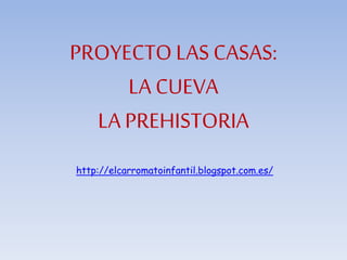 PROYECTO LAS CASAS: 
LA CUEVA 
LA PREHISTORIA 
http://elcarromatoinfantil.blogspot.com.es/ 
 