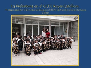 La Prehistoria en el CCEE Reyes Católicos.
(Protagonizada por el alumnado de Educación Infantil de tres años y las profes Conxa
y Elisa)
 