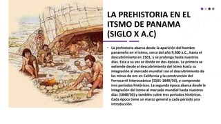 LA PREHISTORIA EN EL
ITSMO DE PANAMA
(SIGLO X A.C)
• La prehistoria abarca desde la aparición del hombre
panameño en el istmo, cerca del año 9,300 a.C., hasta el
descubrimiento en 1501, y se prolonga hasta nuestros
días. Esta a su vez se divide en dos épocas. La primera se
extiende desde el descubrimiento del Istmo hasta su
integración al mercado mundial con el descubrimiento de
las minas de oro en California y la construcción del
Ferrocarril Interoceánico (1501-1848/50), y comprende
tres períodos históricos. La segunda época abarca desde la
integración del Istmo al mercado mundial hasta nuestros
días (1848/50) y también cubre tres períodos históricos.
Cada época tiene un marco general y cada período una
introducción.
 