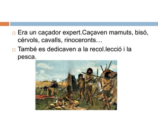 Era un caçadorexpert.Caçaven mamuts, bisó, cérvols, cavalls, rinoceronts…  També es dedicaven a la recol.lecció i la pesca.