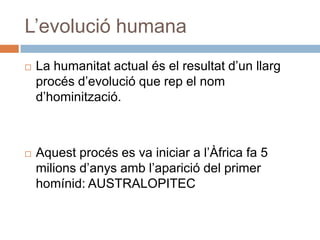 L’evolució humanaLa humanitat actual és el resultatd’unllargprocésd’evolució que rep el nomd’hominització.Aquestprocés es va iniciar a l’Àfrica fa 5 milionsd’anysambl’aparició del primer homínid: AUSTRALOPITEC