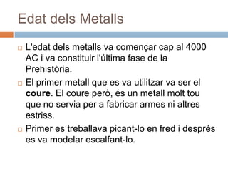 EdatdelsMetallsL'edatdelsmetalls va començarcap al 4000 AC i va constituir l'última fase de la Prehistòria. El primer metall que es va utilitzar va ser el coure. El coureperò, és un metallmolttou que no servia per a fabricar armes ni altresestriss.Primer es treballavapicant-lo en fred i després es va modelar escalfant-lo.