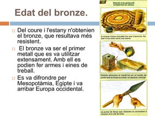 Edat del bronze.Del coure i l'estanyn'obtenien el bronze, que resultavamésresistent. El bronze va ser el primer metall que es va utilitzarextensament. Ambell es podienfer armes i eines de treball.Es va difrondre per Mesopotàmia, Egipte i va arribar Europa occidental.