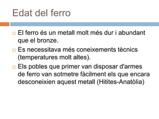 Edat del ferroEl ferro és un metallmoltmésdur i abundant que el bronze. Es necessitavamésconeixementstècnics (temperaturesmoltaltes).Elspobles que primer van disposard'armes de ferro van sotmetrefàcilmentels que encara desconeixienaquestmetall (Hitites-Anatòlia)