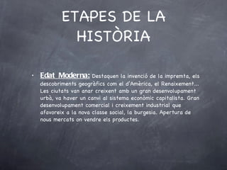 ETAPES DE LA HISTÒRIA Edat Moderna:  Destaquen la invenció de la impremta, els descobriments geogràfics com el d’Amèrica, el Renaixement... Les ciutats van anar creixent amb un gran desenvolupament urbà, va haver un canvi al sistema econòmic capitalista. Gran desenvolupament comercial i creixement industrial que afavoreix a la nova classe social, la burgesia. Apertura de nous mercats on vendre els productes.  