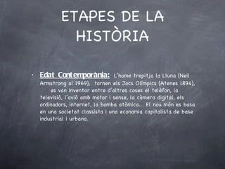 ETAPES DE LA HISTÒRIA Edat Contemporània:   L’home trepitja la Lluna (Neil Armstrong al 1969),  tornen els Jocs Olímpics (Atenes 1894),  es van inventar entre d’altres coses el telèfon, la televisió, l’avió amb motor i sense, la càmera digital, els ordinadors, internet, la bomba atòmica... El nou món es basa en una societat classista i una economia capitalista de base industrial i urbana. 